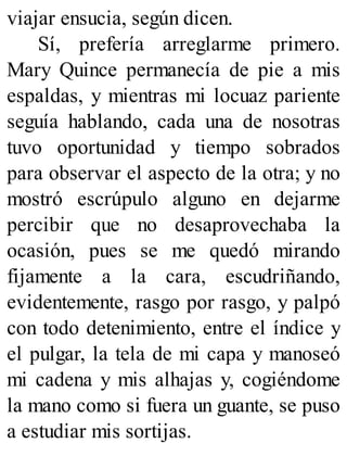 viajar ensucia, según dicen.
Sí, prefería arreglarme primero.
Mary Quince permanecía de pie a mis
espaldas, y mientras mi locuaz pariente
seguía hablando, cada una de nosotras
tuvo oportunidad y tiempo sobrados
para observar el aspecto de la otra; y no
mostró escrúpulo alguno en dejarme
percibir que no desaprovechaba la
ocasión, pues se me quedó mirando
fijamente a la cara, escudriñando,
evidentemente, rasgo por rasgo, y palpó
con todo detenimiento, entre el índice y
el pulgar, la tela de mi capa y manoseó
mi cadena y mis alhajas y, cogiéndome
la mano como si fuera un guante, se puso
a estudiar mis sortijas.
 