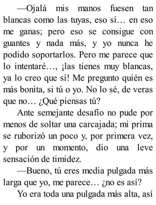 —Ojalá mis manos fuesen tan
blancas como las tuyas, eso sí… en eso
me ganas; pero eso se consigue con
guantes y nada más, y yo nunca he
podido soportarlos. Pero me parece que
lo intentaré…, ¡las tienes muy blancas,
ya lo creo que sí! Me pregunto quién es
más bonita, si tú o yo. No lo sé, de veras
que no… ¿Qué piensas tú?
Ante semejante desafío no pude por
menos de soltar una carcajada; mi prima
se ruborizó un poco y, por primera vez,
y por un momento, dio una leve
sensación de timidez.
—Bueno, tú eres media pulgada más
larga que yo, me parece… ¿no es así?
Yo era toda una pulgada más alta, así
 