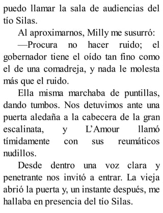 puedo llamar la sala de audiencias del
tío Silas.
Al aproximarnos, Milly me susurró:
—Procura no hacer ruido; el
gobernador tiene el oído tan fino como
el de una comadreja, y nada le molesta
más que el ruido.
Ella misma marchaba de puntillas,
dando tumbos. Nos detuvimos ante una
puerta aledaña a la cabecera de la gran
escalinata, y L’Amour llamó
tímidamente con sus reumáticos
nudillos.
Desde dentro una voz clara y
penetrante nos invitó a entrar. La vieja
abrió la puerta y, un instante después, me
hallaba en presencia del tío Silas.
 