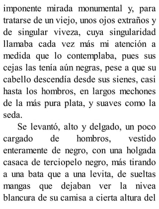 imponente mirada monumental y, para
tratarse de un viejo, unos ojos extraños y
de singular viveza, cuya singularidad
llamaba cada vez más mi atención a
medida que lo contemplaba, pues sus
cejas las tenía aún negras, pese a que su
cabello descendía desde sus sienes, casi
hasta los hombros, en largos mechones
de la más pura plata, y suaves como la
seda.
Se levantó, alto y delgado, un poco
cargado de hombros, vestido
enteramente de negro, con una holgada
casaca de terciopelo negro, más tirando
a una bata que a una levita, de sueltas
mangas que dejaban ver la nivea
blancura de su camisa a cierta altura del
 