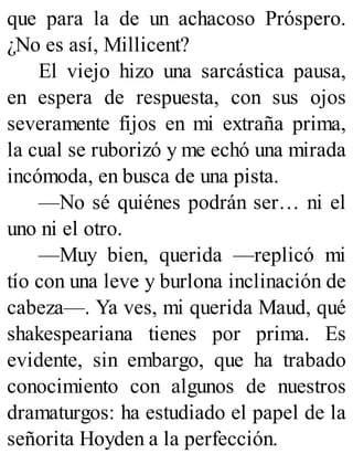 que para la de un achacoso Próspero.
¿No es así, Millicent?
El viejo hizo una sarcástica pausa,
en espera de respuesta, con sus ojos
severamente fijos en mi extraña prima,
la cual se ruborizó y me echó una mirada
incómoda, en busca de una pista.
—No sé quiénes podrán ser… ni el
uno ni el otro.
—Muy bien, querida —replicó mi
tío con una leve y burlona inclinación de
cabeza—. Ya ves, mi querida Maud, qué
shakespeariana tienes por prima. Es
evidente, sin embargo, que ha trabado
conocimiento con algunos de nuestros
dramaturgos: ha estudiado el papel de la
señorita Hoyden a la perfección.
 