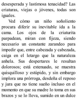 desesperada y lastimosa tenacidad? Las
criaturas, viejas o jóvenes, todas son
iguales.
Ved cómo un niño soñoliento
procura diferir su inevitable ida a la
cama. Los ojos de la criaturita
parpadean, miran con fijeza, siendo
necesario un constante zarandeo para
impedir que, entre cabezada y cabezada,
caiga en el letargo que la naturaleza
anhela. Sus despertares le resultan
dolorosos; está extenuado, se muestra
quisquilloso y estúpido, y sin embargo
implora una prórroga, desdeña el reposo
y jura que no tiene sueño incluso en el
momento en que su madre lo toma en sus
brazos y se lo lleva, sumido en un dulce
 