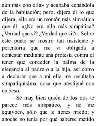 aún más con ella» y acababa echándola
de la habitación; pero, dijera él lo que
dijera, ella era un montón más simpática
que él. «¿No era ella más simpática?
¿Verdad que sí? ¿Verdad que sí?». Sobre
este punto se mostró tan insistente y
perentoria que me vi obligada a
contestar mediante una protesta contra el
tener que conceder la palma de la
elegancia al padre o a la hija, así como
a declarar que a mí ella me resultaba
simpatiquísima, cosa que atestigüé con
un beso.
—Sé muy bien quién de los dos te
parece más simpático, y no me
equivoco, sólo que le tienes miedo; y
anoche no tenía por qué haberse metido
 
