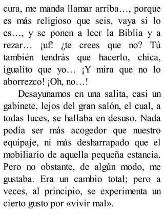 cura, me manda llamar arriba…, porque
es más religioso que seis, vaya si lo
es…, y se ponen a leer la Biblia y a
rezar… ¡uf! ¿te crees que no? Tú
también tendrás que hacerlo, chica,
igualito que yo… ¡Y mira que no lo
aborrezco! ¡Oh, no…!
Desayunamos en una salita, casi un
gabinete, lejos del gran salón, el cual, a
todas luces, se hallaba en desuso. Nada
podía ser más acogedor que nuestro
equipaje, ni más desharrapado que el
mobiliario de aquella pequeña estancia.
Pero no obstante, de algún modo, me
gustaba. Era un cambio total; pero a
veces, al principio, se experimenta un
cierto gusto por «vivir mal».
 