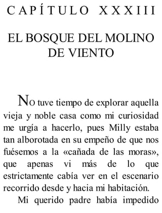 C A P Í T U L O X X X I I I
EL BOSQUE DEL MOLINO
DE VIENTO
NO tuve tiempo de explorar aquella
vieja y noble casa como mi curiosidad
me urgía a hacerlo, pues Milly estaba
tan alborotada en su empeño de que nos
fuésemos a la «cañada de las moras»,
que apenas vi más de lo que
estrictamente cabía ver en el escenario
recorrido desde y hacia mi habitación.
Mi querido padre había impedido
 