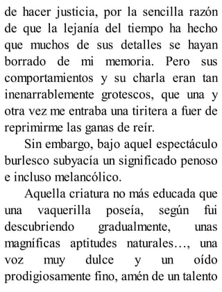 de hacer justicia, por la sencilla razón
de que la lejanía del tiempo ha hecho
que muchos de sus detalles se hayan
borrado de mi memoria. Pero sus
comportamientos y su charla eran tan
inenarrablemente grotescos, que una y
otra vez me entraba una tiritera a fuer de
reprimirme las ganas de reír.
Sin embargo, bajo aquel espectáculo
burlesco subyacía un significado penoso
e incluso melancólico.
Aquella criatura no más educada que
una vaquerilla poseía, según fui
descubriendo gradualmente, unas
magníficas aptitudes naturales…, una
voz muy dulce y un oído
prodigiosamente fino, amén de un talento
 