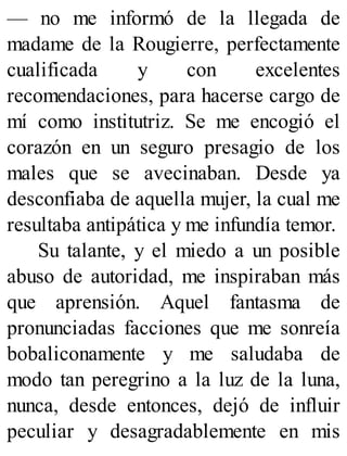— no me informó de la llegada de
madame de la Rougierre, perfectamente
cualificada y con excelentes
recomendaciones, para hacerse cargo de
mí como institutriz. Se me encogió el
corazón en un seguro presagio de los
males que se avecinaban. Desde ya
desconfiaba de aquella mujer, la cual me
resultaba antipática y me infundía temor.
Su talante, y el miedo a un posible
abuso de autoridad, me inspiraban más
que aprensión. Aquel fantasma de
pronunciadas facciones que me sonreía
bobaliconamente y me saludaba de
modo tan peregrino a la luz de la luna,
nunca, desde entonces, dejó de influir
peculiar y desagradablemente en mis
 