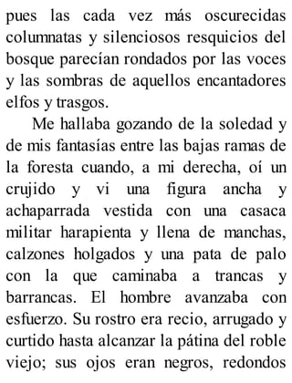 pues las cada vez más oscurecidas
columnatas y silenciosos resquicios del
bosque parecían rondados por las voces
y las sombras de aquellos encantadores
elfos y trasgos.
Me hallaba gozando de la soledad y
de mis fantasías entre las bajas ramas de
la foresta cuando, a mi derecha, oí un
crujido y vi una figura ancha y
achaparrada vestida con una casaca
militar harapienta y llena de manchas,
calzones holgados y una pata de palo
con la que caminaba a trancas y
barrancas. El hombre avanzaba con
esfuerzo. Su rostro era recio, arrugado y
curtido hasta alcanzar la pátina del roble
viejo; sus ojos eran negros, redondos
 