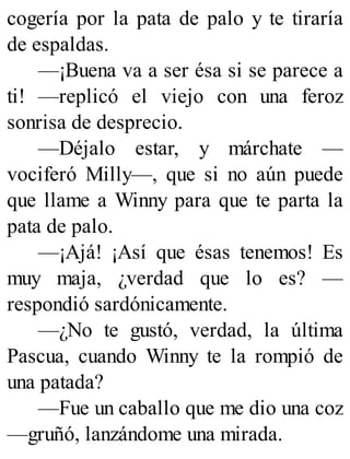 cogería por la pata de palo y te tiraría
de espaldas.
—¡Buena va a ser ésa si se parece a
ti! —replicó el viejo con una feroz
sonrisa de desprecio.
—Déjalo estar, y márchate —
vociferó Milly—, que si no aún puede
que llame a Winny para que te parta la
pata de palo.
—¡Ajá! ¡Así que ésas tenemos! Es
muy maja, ¿verdad que lo es? —
respondió sardónicamente.
—¿No te gustó, verdad, la última
Pascua, cuando Winny te la rompió de
una patada?
—Fue un caballo que me dio una coz
—gruñó, lanzándome una mirada.
 