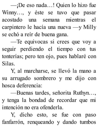 —¡De eso nada…! Quien lo hizo fue
Winny…, y éste se tuvo que pasar
acostado una semana mientras el
carpintero le hacía una nueva —y Milly
se echó a reír de buena gana.
—Te equivocas si crees que voy a
seguir perdiendo el tiempo con tus
tonterías; pero ten ojo, pues hablaré con
Silas.
Y, al marcharse, se llevó la mano a
su arrugado sombrero y me dijo con
hosca deferencia:
—Buenas tardes, señorita Ruthyn…,
y tenga la bondad de recordar que mi
intención no era ofenderla.
Y, dicho esto, se fue con paso
fanfarrón, renqueando y dando tumbos
 
