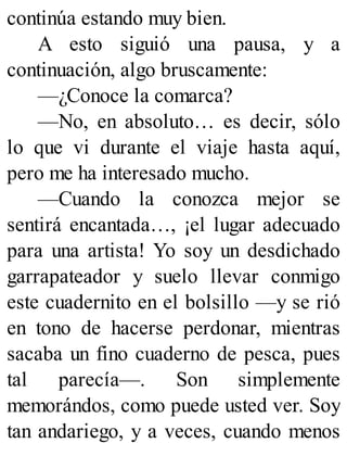 continúa estando muy bien.
A esto siguió una pausa, y a
continuación, algo bruscamente:
—¿Conoce la comarca?
—No, en absoluto… es decir, sólo
lo que vi durante el viaje hasta aquí,
pero me ha interesado mucho.
—Cuando la conozca mejor se
sentirá encantada…, ¡el lugar adecuado
para una artista! Yo soy un desdichado
garrapateador y suelo llevar conmigo
este cuadernito en el bolsillo —y se rió
en tono de hacerse perdonar, mientras
sacaba un fino cuaderno de pesca, pues
tal parecía—. Son simplemente
memorándos, como puede usted ver. Soy
tan andariego, y a veces, cuando menos
 