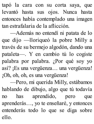 tapó la cara con su corta saya, que
levantó hasta sus ojos. Nunca hasta
entonces había contemplado una imagen
tan estrafalaria de la aflicción.
—Además no entendí ni patata de lo
que dijo —lloriqueó la pobre Milly a
través de su bermejo algodón, dando una
pataleta—. Y en cambio tú lo cogiste
palabra por palabra. ¿Por qué soy yo
así? ¡Es una vergüenza… una vergüenza!
¡Oh, oh, oh, es una vergüenza!
—Pero, mi querida Milly, estábamos
hablando de dibujo, algo que tú todavía
no has aprendido, pero que
aprenderás…, yo te enseñaré, y entonces
entenderás todo lo que se diga sobre
ello.
 