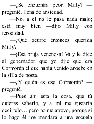 —¿Se encuentra peor, Milly? —
pregunté, llena de ansiedad.
—No, a él no le pasa nada malo;
está muy bien —dijo Milly con
ferocidad.
—¿Qué ocurre entonces, querida
Milly?
—¡Esa bruja venenosa! Va y le dice
al gobernador que yo dije que era
Cormorán el que había venido anoche en
la silla de posta.
—¿Y quién es ese Cormorán? —
pregunté.
—Pues ahí está la cosa, que tú
quieres saberlo, y a mí me gustaría
decírtelo… pero no me atrevo, porque si
lo hago él me mandará a una escuela
 
