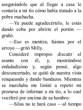 asegurándole que al llegar a casa le
contaría a mi tío cómo había tratado a la
pobre muchacha.
—Ya puede agradecértelo, le estás
dando coba por abrirte el portón —
gruñó.
—Eso es mentira; fuimos por el
arroyo —gritó Milly.
Consideré impropio discutir el
asunto con él, y, mostrándose
enfadadísimo y, según pensé, algo
desconcertado, se quitó de nuestra vista
renqueando y dando bandazos. Mientras
se marchaba me limité a repetir mi
promesa de informar a mi tío, a lo cual
vociferó por encima de su hombro:
—Silas no te hará caso —al tiempo
 