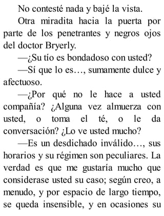 No contesté nada y bajé la vista.
Otra miradita hacia la puerta por
parte de los penetrantes y negros ojos
del doctor Bryerly.
—¿Su tío es bondadoso con usted?
—Sí que lo es…, sumamente dulce y
afectuoso.
—¿Por qué no le hace a usted
compañía? ¿Alguna vez almuerza con
usted, o toma el té, o le da
conversación? ¿Lo ve usted mucho?
—Es un desdichado inválido…, sus
horarios y su régimen son peculiares. La
verdad es que me gustaría mucho que
considerase usted su caso; según creo, a
menudo, y por espacio de largo tiempo,
se queda insensible, y en ocasiones su
 
