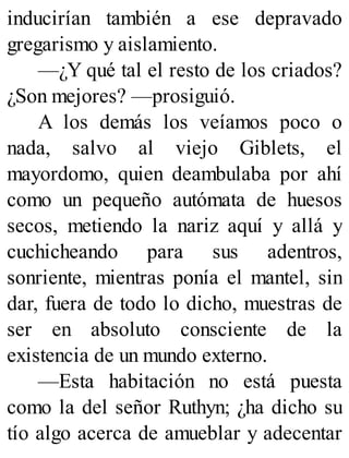 inducirían también a ese depravado
gregarismo y aislamiento.
—¿Y qué tal el resto de los criados?
¿Son mejores? —prosiguió.
A los demás los veíamos poco o
nada, salvo al viejo Giblets, el
mayordomo, quien deambulaba por ahí
como un pequeño autómata de huesos
secos, metiendo la nariz aquí y allá y
cuchicheando para sus adentros,
sonriente, mientras ponía el mantel, sin
dar, fuera de todo lo dicho, muestras de
ser en absoluto consciente de la
existencia de un mundo externo.
—Esta habitación no está puesta
como la del señor Ruthyn; ¿ha dicho su
tío algo acerca de amueblar y adecentar
 