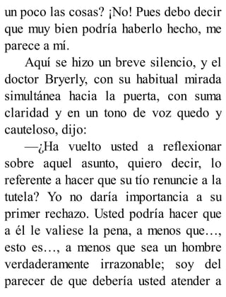 un poco las cosas? ¡No! Pues debo decir
que muy bien podría haberlo hecho, me
parece a mí.
Aquí se hizo un breve silencio, y el
doctor Bryerly, con su habitual mirada
simultánea hacia la puerta, con suma
claridad y en un tono de voz quedo y
cauteloso, dijo:
—¿Ha vuelto usted a reflexionar
sobre aquel asunto, quiero decir, lo
referente a hacer que su tío renuncie a la
tutela? Yo no daría importancia a su
primer rechazo. Usted podría hacer que
a él le valiese la pena, a menos que…,
esto es…, a menos que sea un hombre
verdaderamente irrazonable; soy del
parecer de que debería usted atender a
 