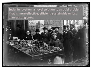 Social Innovation: a novel solution to a social problem that is more effective, efficient, sustainable or just than existing ones.