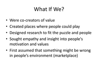 What If We?Were co-creators of valueCreated places where people could play Designed research to fit the puzzle and people Sought empathy and insight into people's motivation and values First assumed that something might be wrong in people’s environment (marketplace)