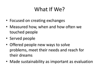 What If We?Focused on creating exchangesMeasured how, when and how often we touched peopleServed people Offered people new ways to solve problems, meet their needs and reach for their dreamsMade sustainability as important as evaluation