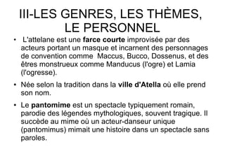 III-LES GENRES, LES THÈMES,
LE PERSONNEL
●
L'attelane est une farce courte improvisée par des
acteurs portant un masque et incarnent des personnages
de convention comme Maccus, Bucco, Dossenus, et des
êtres monstrueux comme Manducus (l'ogre) et Lamia
(l'ogresse).
● Née selon la tradition dans la ville d'Atella où elle prend
son nom.
● Le pantomime est un spectacle typiquement romain,
parodie des légendes mythologiques, souvent tragique. Il
succède au mime où un acteur-danseur unique
(pantomimus) mimait une histoire dans un spectacle sans
paroles.
 