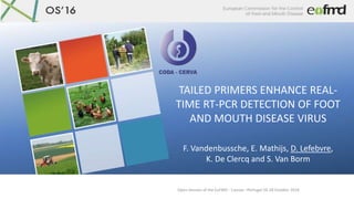 Open Session of the EuFMD - Cascais –Portugal 26-28 October 2016
TAILED PRIMERS ENHANCE REAL-
TIME RT-PCR DETECTION OF FOOT
AND MOUTH DISEASE VIRUS
F. Vandenbussche, E. Mathijs, D. Lefebvre,
K. De Clercq and S. Van Borm
 