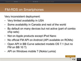 FM-RDS on Smartphones
Very inconsistent deployment:
- Very limited availability in USA
- Some availability in Canada and rest of the world
- By default on many devices but not active (part of combo
  chip sets)
- Not on Apple products except iPod Nano
- No official FM API on Android (API available on ROMs)
- Open API in BB Curve selected models OS 7.1 (but no
  FM on BB 10 ?)
- API on Windows mobile ? (Nokia Lumia)

                                                             10
 