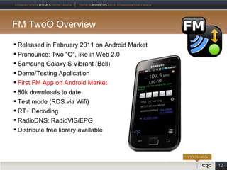 FM TwoO Overview

 Released in February 2011 on Android Market
 Pronounce: Two "O", like in Web 2.0
 Samsung Galaxy S Vibrant (Bell)
 Demo/Testing Application
 First FM App on Android Market
 80k downloads to date
 Test mode (RDS via Wifi)
 RT+ Decoding
 RadioDNS: RadioVIS/EPG
 Distribute free library available




                                                12
 