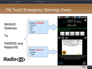 FM TwoO Emergency Warnings Demo


             From FM/RDS
MASAS        - RT/RT+
Gateway      - PS
             - PI
             - Audio

To

FM/RDS and
RadioVIS
             From Internet
             - Image
             - Text




                                  15
 