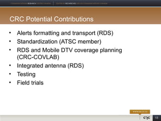 CRC Potential Contributions
•   Alerts formatting and transport (RDS)
•   Standardization (ATSC member)
•   RDS and Mobile DTV coverage planning
    (CRC-COVLAB)
•   Integrated antenna (RDS)
•   Testing
•   Field trials




                                            18
 