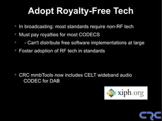 Adopt Royalty-Free Tech
•   In broadcasting: most standards require non-RF tech
•   Must pay royalties for most CODECS
•     - Can't distribute free software implementations at large
•   Foster adoption of RF tech in standards



•   CRC mmbTools now includes CELT wideband audio
     CODEC for DAB
 