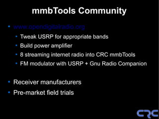 mmbTools Community

    www.opendigitalradio.org
    
        Tweak USRP for appropriate bands
    
        Build power amplifier
    
        8 streaming internet radio into CRC mmbTools
    
        FM modulator with USRP + Gnu Radio Companion



    Receiver manufacturers

    Pre-market field trials
 