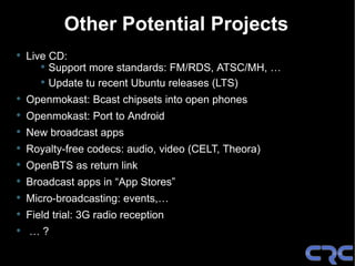 Other Potential Projects
•   Live CD:
       • Support more standards: FM/RDS, ATSC/MH, …
       • Update tu recent Ubuntu releases (LTS)
•   Openmokast: Bcast chipsets into open phones
•   Openmokast: Port to Android
•   New broadcast apps
•   Royalty-free codecs: audio, video (CELT, Theora)
•   OpenBTS as return link
•   Broadcast apps in “App Stores”
•   Micro-broadcasting: events,…
•   Field trial: 3G radio reception
•   …?
 
