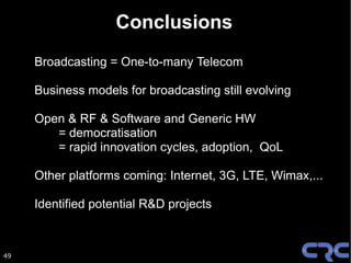 Conclusions
     Broadcasting = One-to-many Telecom

     Business models for broadcasting still evolving

     Open & RF & Software and Generic HW
        = democratisation
        = rapid innovation cycles, adoption, QoL

     Other platforms coming: Internet, 3G, LTE, Wimax,...

     Identified potential R&D projects



49
 