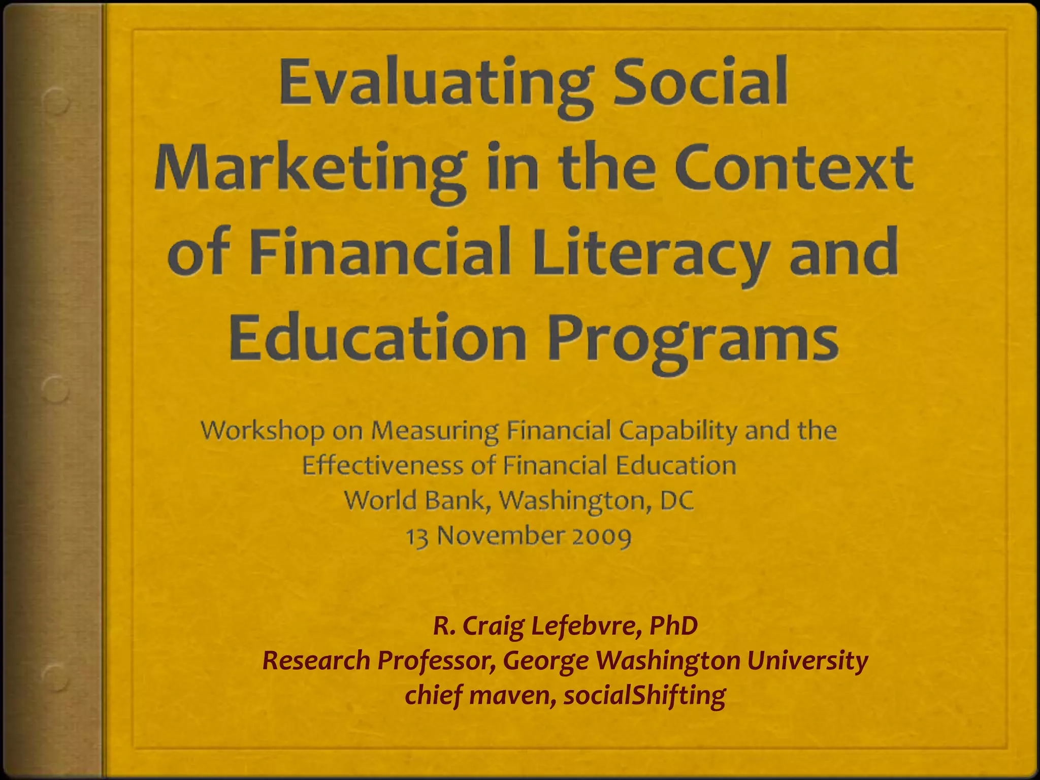 Evaluating Social Marketing in the Context of Financial Literacy and Education ProgramsWorkshop on Measuring Financial Capability and the Effectiveness of Financial EducationWorld Bank, Washington, DC13 November 2009R. Craig Lefebvre, PhD  Research Professor, George Washington Universitychief maven, socialShifting