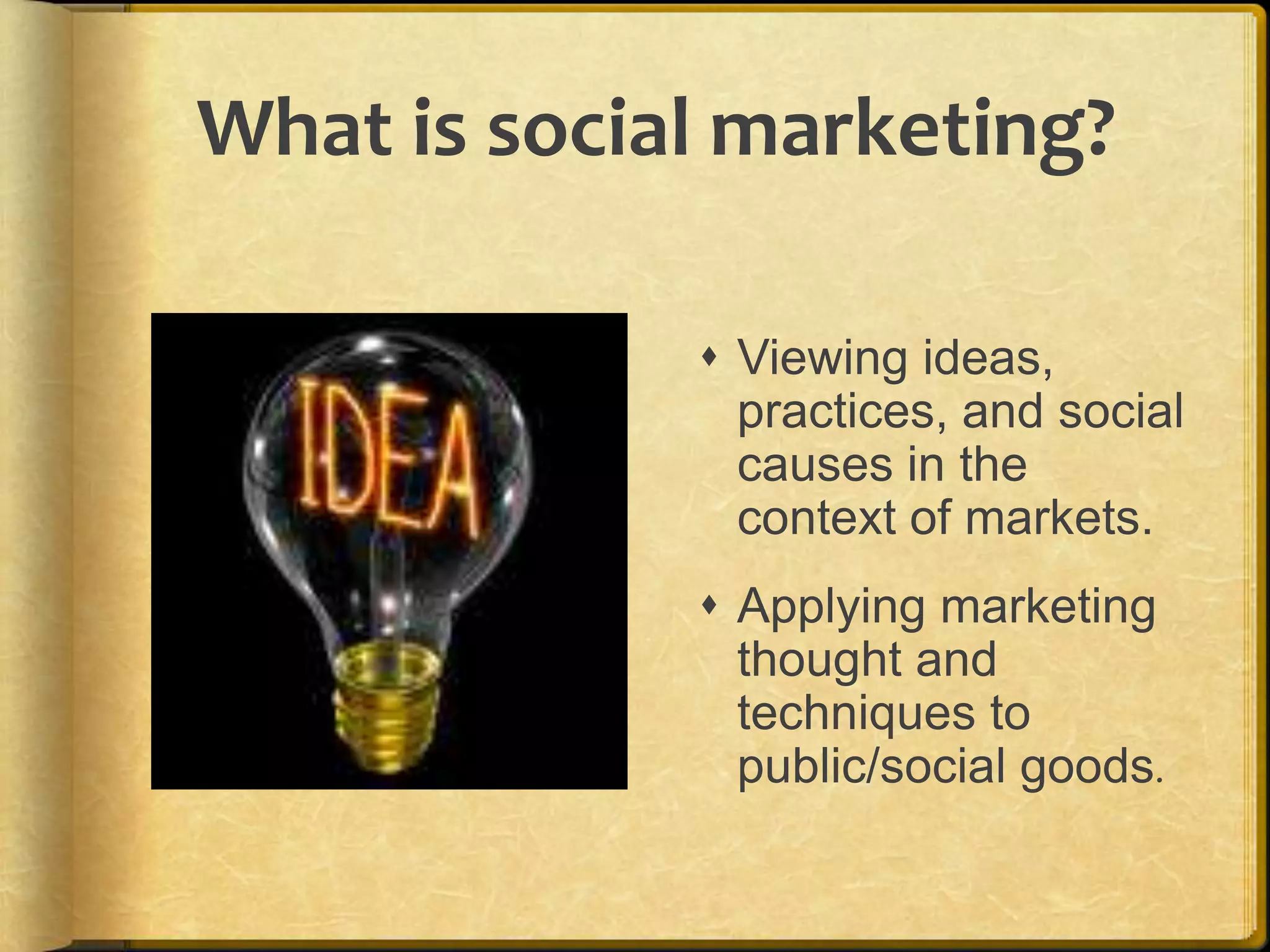 What is social marketing?Viewing ideas, practices, and social causes in the context of markets.Applying marketing thought and techniques to public/social goods.