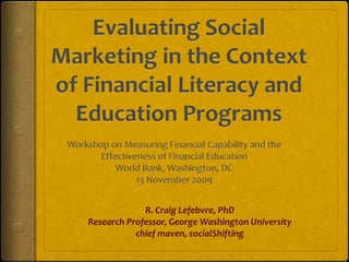 Evaluating Social Marketing in the Context of Financial Literacy and Education Programs Workshop on Measuring Financial Capability and the Effectiveness of Financial Education World Bank, Washington, DC 13 November 2009 R. Craig Lefebvre, PhD   Research Professor, George Washington University chief maven, socialShifting 