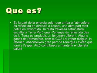 Que es? Es la part de la energia solar  que arriba a l’atmosfera és reflectida en direcció a l’espai, una altra part molt petita és absorbida i la resta travessa l’atmosfera i escalfa la Terra.Però quan l'energia és reflectida des de la Terra es produeix un fenomen diferent. Alguns gasos de l'atmosfera, com el CO2 i el vapor d'aigua, la retenen, absorbeixen gran part de l'energia i eviten que torni a l'espai. Això contribueix a mantenir el planeta calent   