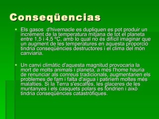 Conseqüencias Els gasos  d'hivernacle es dupliquen es pot produir un increment de la temperatura mitjana de tot el planeta entre 1,5 i 4,5 ºC, amb lo qual no és difícil imaginar que un augment de les temperatures en aquesta proporció tindria conseqüències destructores i el clima del món canviaria.  Un canvi climàtic d'aquesta magnitud provocaria la mort de molts animals i planeta, a més l'home hauria de renunciar als conreus tradicionals, augmentarien els problemes de fam i falta d'aigua i patiríem moltes més malalties. Si la Terra s'escalfés, les glaceres de les muntanyes i els casquets polars es fondrien i això tindria conseqüències catastròfiques. 