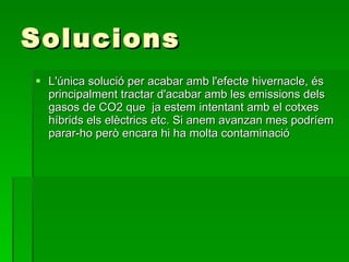 Solucions L'única solució per acabar amb l'efecte hivernacle, és principalment tractar d'acabar amb les emissions dels gasos de CO2 que  ja estem intentant amb el cotxes híbrids els elèctrics etc. Si anem avanzan mes podríem parar-ho però encara hi ha molta contaminació 