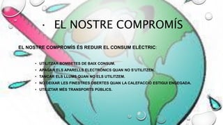 · EL NOSTRE COMPROMÍS
EL NOSTRE COMPROMÍS ÉS REDUIR EL CONSUM ELÈCTRIC:
• UTILITZAR BOMBETES DE BAIX CONSUM.
• APAGAR ELS APARELLS ELECTRÒNICS QUAN NO S’UTILITZEN.
• TANCAR ELS LLUMS QUAN NO ELS UTILITZEM.
• NO DEIXAR LES FINESTRES OBERTES QUAN LA CALEFACCIÓ ESTIGUI ENGEGADA.
• UTILIZTAR MÉS TRANSPORTS PÚBLICS.
 