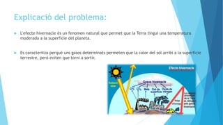 Explicació del problema:
 L'efecte hivernacle és un fenomen natural que permet que la Terra tingui una temperatura
moderada a la superfície del planeta.
 Es caracteritza perquè uns gasos determinats permeten que la calor del sol arribi a la superfície
terrestre, però eviten que torni a sortir.
 