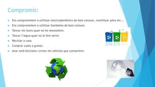 Compromís:
 Ens comprometem a utilitzar electrodomèstics de baix consum, reutilitzar piles etc...
 Ens comprometem a utilitzar bombetes de baix consum.
 Tancar els llums quan no ho necessitem.
 Tancar l’aigua quan no la fem servir.
 Reciclar a casa.
 Comprar coses a granel.
 Anar amb bicicleta i evitar els vehicles que contaminin.
 
