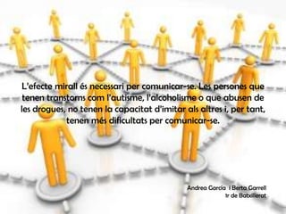 L’efecte mirall és necessari per comunicar-se. Les persones que
tenen transtorns com l’autisme, l’alcoholisme o que abusen de
les drogues, no tenen la capacitat d’imitar als altres i, per tant,
tenen més dificultats per comunicar-se.
Andrea García i Berta Garrell
1r de Batxillerat
 