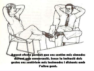 Aquest efecte permet que ens sentim més còmodes
durant una conversació. Sense la imitació dels
gestos ens sentiriem més incòmodes i distants amb
l’altra gent.
 