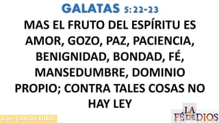 Líder CARLOS RUBIO
GALATAS 5:22-23
MAS EL FRUTO DEL ESPÍRITU ES
AMOR, GOZO, PAZ, PACIENCIA,
BENIGNIDAD, BONDAD, FÉ,
MANSEDUMBRE, DOMINIO
PROPIO; CONTRA TALES COSAS NO
HAY LEY
 