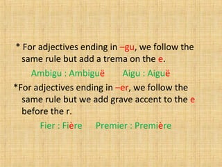 * For adjectives ending in –gu, we follow the
same rule but add a trema on the e.
Ambigu : Ambiguë Aigu : Aiguë
*For adjectives ending in –er, we follow the
same rule but we add grave accent to the e
before the r.
Fier : Fière Premier : Première
 