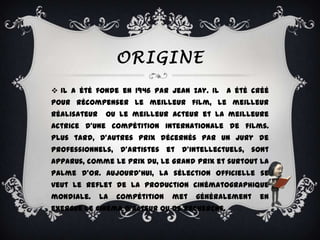 ORIGINE
 Il a été fonde en 1946 par Jean Zay. Il a été créé
pour récompenser le meilleur film, le meilleur
réalisateur    ou le meilleur acteur et la meilleure
actrice d'une compétition internationale de films.
Plus tard, d'autres prix décernés par un jury de
professionnels, d'artistes et d'intellectuels, sont
apparus, comme le Prix du, le Grand Prix et surtout la
palme d’or. Aujourd'hui, la sélection officielle se
veut le reflet de la production cinématographique
mondiale.     La   compétition   met   généralement   en
exergue le cinéma d’acteur ou de recherche.
 