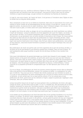 d’un zèle brûlant qui crie, vocifère et dénonce l’Eglise et l’Etat, jusqu’au solitaire exprimant son
fanatisme dans ses manières sinon dans ses paroles, vous pourrez trouver dans tous les milieux
chrétiens ce type de personnage, occupé à attiser et à alimenter les flammes du fanatisme.
Il s’agit là, sans aucun doute, de l’esprit de Satan. Il est parvenu à l’introduire dans l’Eglise et dans
le monde tout au long des siècles passés.
Nous connaissons un bon livre sur le thème du fanatisme. Mais nous en avons besoin d’un autre, qui
expose et tienne compte de ses développements les plus récents, et qui décrira, comme sur une
page de lumière, les oeuvres de cet esprit ténébreux, dont l’influence maligne, tel le levain, fera
vite lever toute la pâte, et rendra notre terre aussi méchante que l’enfer.
Je supplie mes frères de veiller au danger de voir les prédicateurs de réveil manifester eux-mêmes
l’esprit de fanatisme. Lorsqu’ils subissent une forte opposition de la part de l’Eglise, du monde, ou
des serviteurs de Dieu, ils se laissent quelquefois aller à faire des remarques fortement teintées
d’amertume, ou qui paraissent tout au moins teintées d’amertume et de critique. On trouve parfois
des indices et des traits de cet esprit dans les prédications et l’esprit d’hommes de bien. Satan
semble profiter de certaines circonstances de leur vie pour injecter imperceptiblement dans leur
esprit une touche d’amertume et de critique. Cela finit par colorer leurs prédications, leurs prières
et leurs discours. Cela tend ensuite fortement à produire un état d’esprit fanatique chez ceux qui
les admirent.
Des prédicateurs de réveil ont parfois subi une forte opposition de la part de serviteurs de Dieu, à
tel point qu’ils ont été blessés et sont devenus quelque peu irritables. Dans cet état d’esprit, ils
sont quelquefois allés jusqu’à prêcher et parler de ces serviteurs de Dieu d’une manière très
critique.
Cela cause inévitablement de grands dommages aux réveils dans lesquels ils sont engagés. Cela se
répand comme un feu parmi les chrétiens, en particulier parmi ceux qui sont sous leur influence
directe. Cela tend à ôter du réveil l’esprit d’amour, pour y introduire un esprit de récrimination et
d’amertume. Un esprit blessé et amer se manifeste alors chez ceux qui sont engagés dans l’oeuvre
du Seigneur. Cela fait presque complètement disparaître la douceur, la bienveillance, l’amour
fraternel et la sympathie profonde et compatissante que l’on doit éprouver pour Christ et Son
Eglise.
Si je ne m’abuse, les prédicateurs de réveil ont souvent commis de graves erreurs dans ce domaine.
Cela a été parfois le cas de Whitefield, comme il le confesse lui-même. La conséquence fut celle
que j’ai décrite. Tous ceux qui ont lu l’histoire des réveils conduits par son ministère le savent. Il
n’y a pas un seul prédicateur de réveil contemporain qui n’ait plus ou moins commis d’erreurs dans
ce domaine. Je suis certain que j’en ai aussi parfois commis. Et je ne connais pas un seul
prédicateur de réveil, parmi ceux qui me viennent à l’esprit, auquel ne puisse pas s’appliquer cette
remarque, dans une certaine mesure.
Lorsqu’une petite mesure de cet esprit se trouve présent chez un prédicateur de réveil, elle agira
comme du levain, qui fera lever toute la pâte. Si l’on n’y remédie pas, elle parviendra tôt ou tard à
modifier totalement la nature de l’excitation produite, jusqu’à ce qu’un pur réveil spirituel se
transforme en parfait réveil du fanatisme. Cela peut se produire sans même que le prédicateur
soupçonne la présence de cette tendance dans son esprit, sa prédication, ou son comportement.
Lorsqu’il s’en rend compte, le mal est déjà trop avancé pour que l’on puisse y remédier.
Il me semble que les prédicateurs de réveil devraient être d’une parfaite honnêteté vis-à-vis d’eux-
mêmes à ce propos. Ils doivent rester soigneusement sur leurs gardes, être indulgents, doux et
conciliants dans leur façon de parler et de prêcher, surtout quand ils parlent de ceux qui s’opposent
à leurs vues et à leurs décisions. Il vaut parfois mieux ne faire aucune remarque publique, quelle
que soit l’opposition subie, et surtout ne faire jamais allusion à ceux qui nous combattent. Il ne faut
jamais évoquer ou prier pour des pasteurs ou des chrétiens d’une manière propre à faire exploser
les étincelles de fanatisme qui couvent dans de si nombreux coeurs.
 