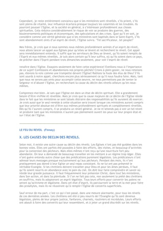 Cependant, je reste entièrement convaincu que si les ministères sont réveillés, s’ils prient, s’ils
sont pleins de vitalité, leur influence écartera presque toujours les calamités et les troubles. Ils
pourront pousser l’Eglise, et la société en général, à s’intéresser profondément aux choses
spirituelles. Cela réduira considérablement le risque de voir se produire des guerres, des
bouleversements politiques et économiques, des spéculations et des crises. Quoi qu’il en soit, je
considère comme une vérité générale que si les ministères sont baptisés dans le Saint-Esprit, s’ils
sont abondamment oints d’un esprit de réveil, l’Eglise suivra. "Tel sacrificateur, tel peuple!"
Mes frères, je crois que si nous sommes nous-mêmes profondément animés d’un esprit de réveil,
nous allons lancer un appel aux Eglises pour qu’elles se lèvent et recherchent le réveil. Cet appel
sera immédiatement entendu. Il suffit que les serviteurs de Dieu se lèvent, qu’ils soient remplis de
l’Esprit et eux-mêmes réveillés. Je suis alors certain qu’il leur suffira, où qu’ils soient dans ce pays,
de prêcher dans l’Esprit pendant trois dimanches seulement, pour voir l’esprit de réveil
renaître dans l’Eglise. Essayons seulement de faire cette expérience! Eveillons-nous à l’importance
de ce sujet! Confessons et abandonnons nos propres péchés! Crions à plein gosier, ne nous retenons
pas, élevons la voix comme une trompette devant l’Eglise! Rallions la foule des élus de Dieu! S’ils
sont sourds à notre appel, cherchons encore plus sérieusement ce qu’il nous faudra faire. Mais, tant
que nous ne serons pas oints pour accomplir cette oeuvre, ne nous permettons pas de tenter le
Seigneur ni d’abuser l’Eglise, en recherchant la cause du déclin des réveils ailleurs qu’en nous-
mêmes.
Comprenez-moi bien. Je sais que l’Eglise est dans un état de déclin spirituel. Elle a grandement
besoin d’être vivifiée et réveillée. Mais je crois que la cause majeure de ce déclin de l’Eglise réside
dans le fait que les ministères se sont laissés distraire des responsabilités qu’ils auraient dû exercer.
Je crois aussi que le seul remède à cette situation sera trouvé lorsque ces ministères auront compris
que leur priorité absolue est d’être eux-mêmes profondément spirituels et complètement réveillés.
Dès qu’ils l’auront compris, il se produira un réveil général. Je ne m’attends pas à voir un tel réveil
se produire tant que les ministères n’auront pas pleinement ouvert les yeux sur leur propre état et
sur l’état de l’Eglise.
LE FEU DU REVEIL (Finney)
X. LES CAUSES DU DECLIN DES REVEILS.
Selon moi, il existe une autre cause au déclin des réveils. Les Eglises n’ont pas été guidées dans les
bonnes voies. Elles ont parfois été poussées à faire des efforts, des visites, et beaucoup d’activités
pour la conversion des pécheurs. Mais elles-mêmes n’ont reçu qu’une nourriture fort peu
abondante. On leur a demandé de beaucoup travailler en les mettant à un régime trop léger. Elles
n’ont guère entendu autre chose que des prédications purement légalistes. Les prédicateurs n’ont
adressé leurs messages presque exclusivement qu’aux pécheurs. Pendant des mois, ils n’ont
pratiquement pas donné à leur Eglise un seul repas consistant. Ils ne lui ont pas présenté le
véritable Evangile. Si les chrétiens doivent travailler pour Dieu et pour les âmes perdues, il faut
qu’ils soient nourris en abondance avec le pain du ciel. On doit leur faire comprendre et savoir où
réside leur grande puissance. Il faut fréquemment leur présenter Christ, dans tout Ses ministères,
dans Son action, et dans Sa plénitude. Si l’on ne fait pas cela, non seulement la piété des chrétiens
en souffrira, mais ils adopteront un esprit légaliste. Tous leurs efforts pour convertir les païens ne
seront qu’activisme et légalisme. Dans cet état d’esprit, ils parcourront la terre et la mer pour faire
des prosélytes, mais ils ne réussiront qu’à remplir l’Eglise de convertis superficiels.
Sauf erreur de ma part, c’est ce qui s’est passé, dans une mesure alarmante, pour tous les réveils
de ces dernières années. Les chrétiens ont été si peu nourris de l’Evangile qu’ils sont devenus
légalistes, pleins de leur propre justice, fanfarons, charnels, routiniers et incrédules. Leurs efforts
ont abouti à faire des convertis qui leur ressemblent, et à jeter un grand discrédit sur les réveils.
 